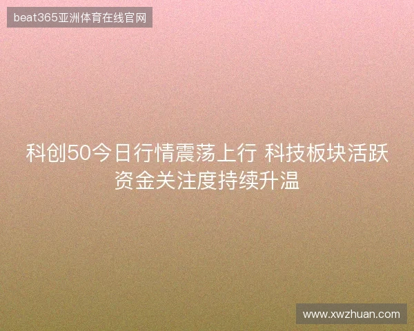 科创50今日行情震荡上行 科技板块活跃资金关注度持续升温