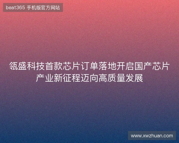 瓴盛科技首款芯片订单落地开启国产芯片产业新征程迈向高质量发展