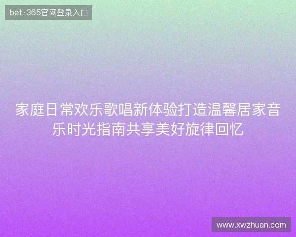 家庭日常欢乐歌唱新体验打造温馨居家音乐时光指南共享美好旋律回忆